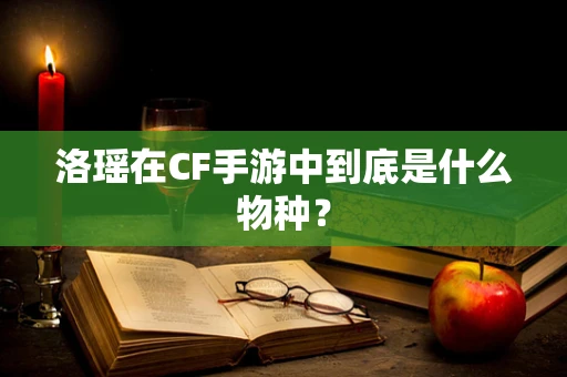洛瑶在CF手游中到底是什么物种？