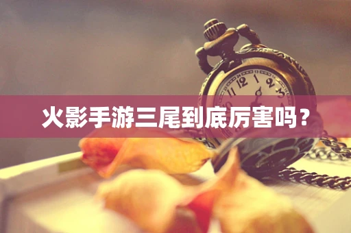 火影手游三尾到底厉害吗？