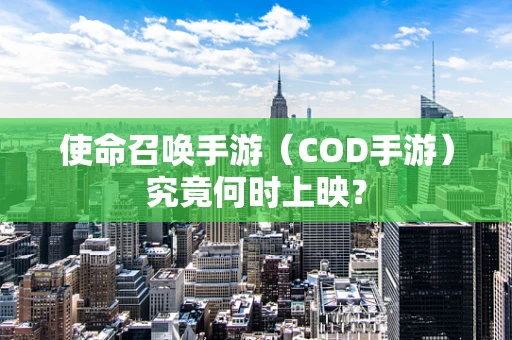 使命召唤手游（COD手游）究竟何时上映？