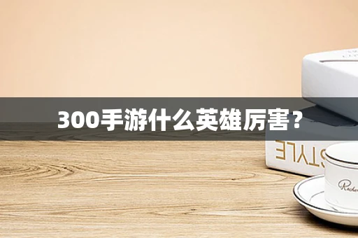 300手游什么英雄厉害？