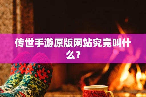传世手游原版网站究竟叫什么？
