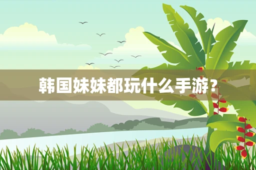 韩国妹妹都玩什么手游？