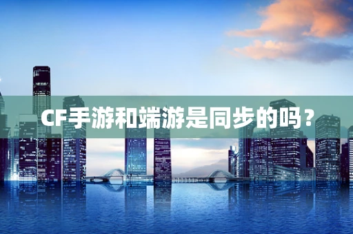 CF手游和端游是同步的吗？