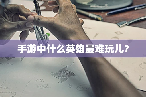 手游中什么英雄最难玩儿？