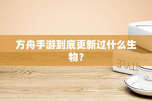 方舟手游到底更新过什么生物？