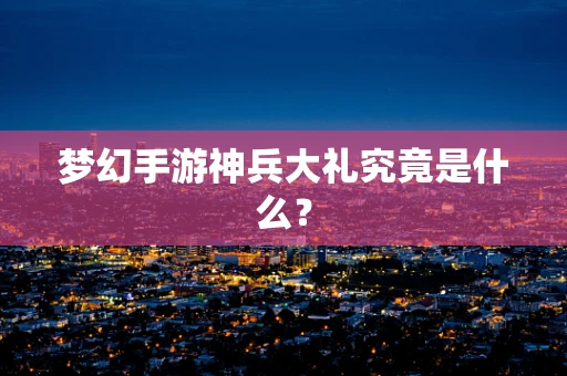 梦幻手游神兵大礼究竟是什么？