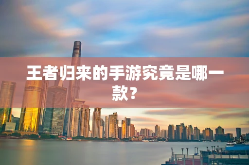 王者归来的手游究竟是哪一款？