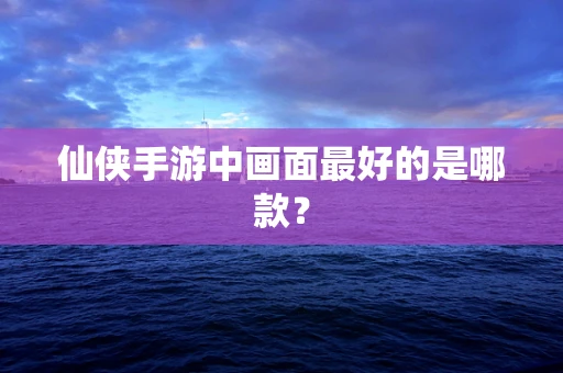 仙侠手游中画面最好的是哪款？